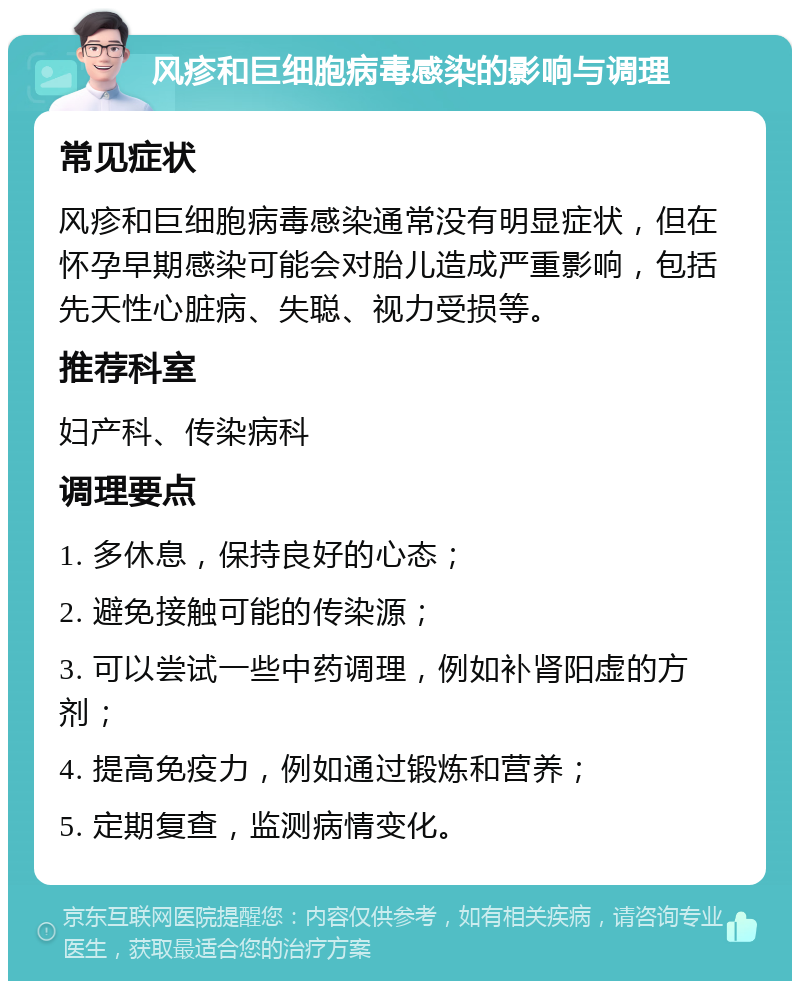 风疹和巨细胞病毒感染的影响与调理 常见症状 风疹和巨细胞病毒感染通常没有明显症状，但在怀孕早期感染可能会对胎儿造成严重影响，包括先天性心脏病、失聪、视力受损等。 推荐科室 妇产科、传染病科 调理要点 1. 多休息，保持良好的心态； 2. 避免接触可能的传染源； 3. 可以尝试一些中药调理，例如补肾阳虚的方剂； 4. 提高免疫力，例如通过锻炼和营养； 5. 定期复查，监测病情变化。