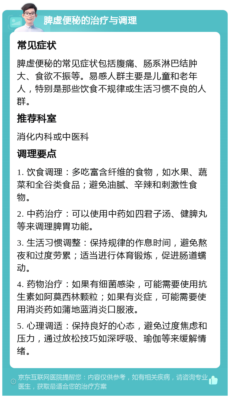 脾虚便秘的治疗与调理 常见症状 脾虚便秘的常见症状包括腹痛、肠系淋巴结肿大、食欲不振等。易感人群主要是儿童和老年人，特别是那些饮食不规律或生活习惯不良的人群。 推荐科室 消化内科或中医科 调理要点 1. 饮食调理：多吃富含纤维的食物，如水果、蔬菜和全谷类食品；避免油腻、辛辣和刺激性食物。 2. 中药治疗：可以使用中药如四君子汤、健脾丸等来调理脾胃功能。 3. 生活习惯调整：保持规律的作息时间，避免熬夜和过度劳累；适当进行体育锻炼，促进肠道蠕动。 4. 药物治疗：如果有细菌感染，可能需要使用抗生素如阿莫西林颗粒；如果有炎症，可能需要使用消炎药如蒲地蓝消炎口服液。 5. 心理调适：保持良好的心态，避免过度焦虑和压力，通过放松技巧如深呼吸、瑜伽等来缓解情绪。