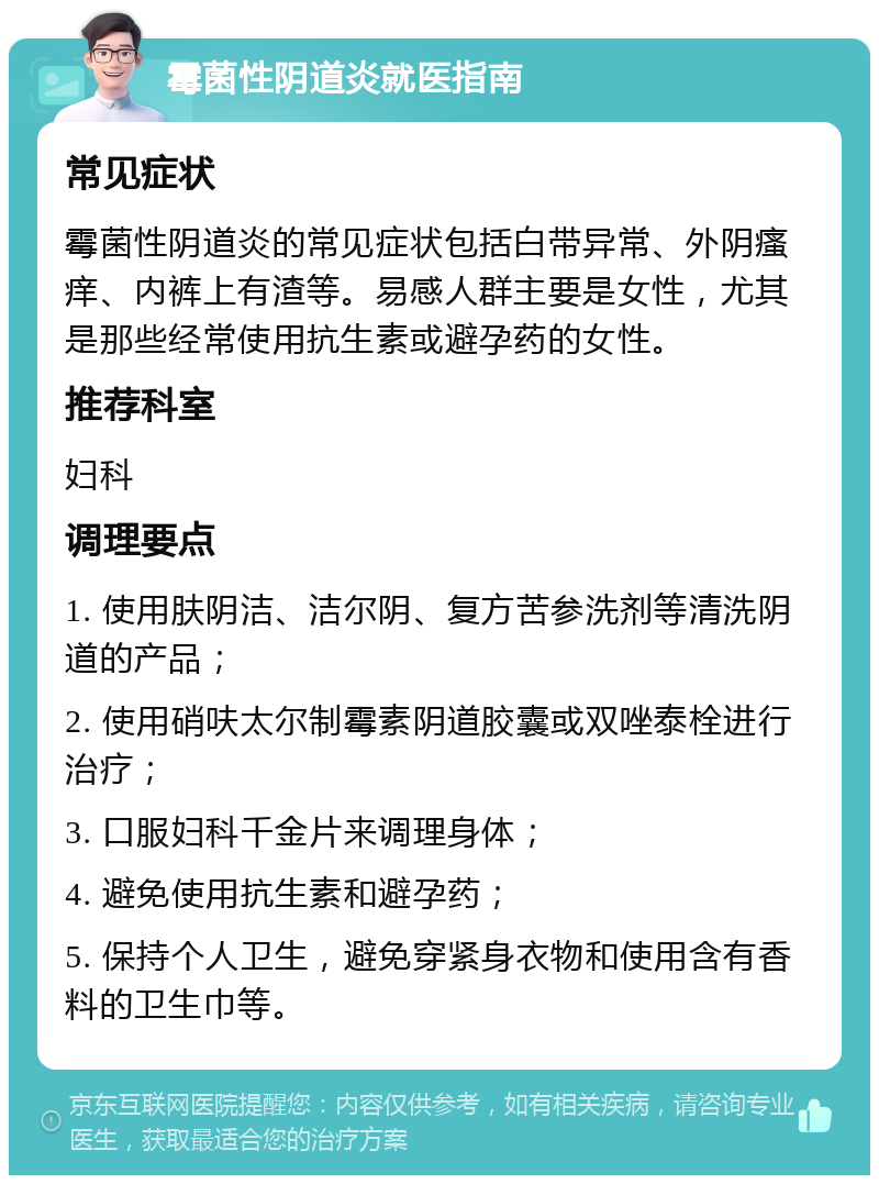 霉菌性阴道炎就医指南 常见症状 霉菌性阴道炎的常见症状包括白带异常、外阴瘙痒、内裤上有渣等。易感人群主要是女性，尤其是那些经常使用抗生素或避孕药的女性。 推荐科室 妇科 调理要点 1. 使用肤阴洁、洁尔阴、复方苦参洗剂等清洗阴道的产品； 2. 使用硝呋太尔制霉素阴道胶囊或双唑泰栓进行治疗； 3. 口服妇科千金片来调理身体； 4. 避免使用抗生素和避孕药； 5. 保持个人卫生，避免穿紧身衣物和使用含有香料的卫生巾等。