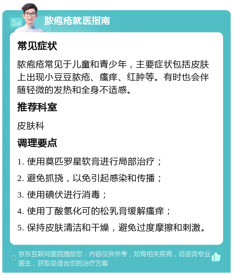 脓疱疮就医指南 常见症状 脓疱疮常见于儿童和青少年，主要症状包括皮肤上出现小豆豆脓疮、瘙痒、红肿等。有时也会伴随轻微的发热和全身不适感。 推荐科室 皮肤科 调理要点 1. 使用莫匹罗星软膏进行局部治疗； 2. 避免抓挠，以免引起感染和传播； 3. 使用碘伏进行消毒； 4. 使用丁酸氢化可的松乳膏缓解瘙痒； 5. 保持皮肤清洁和干燥，避免过度摩擦和刺激。