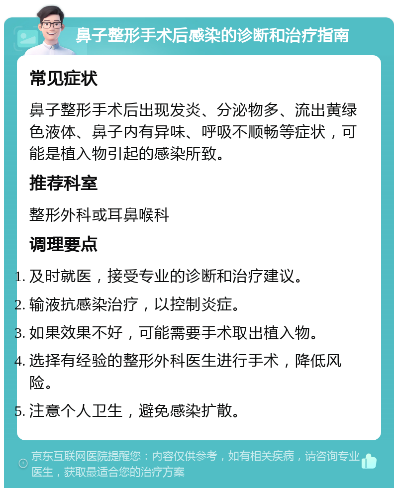 鼻子整形手术后感染的诊断和治疗指南 常见症状 鼻子整形手术后出现发炎、分泌物多、流出黄绿色液体、鼻子内有异味、呼吸不顺畅等症状，可能是植入物引起的感染所致。 推荐科室 整形外科或耳鼻喉科 调理要点 及时就医，接受专业的诊断和治疗建议。 输液抗感染治疗，以控制炎症。 如果效果不好，可能需要手术取出植入物。 选择有经验的整形外科医生进行手术，降低风险。 注意个人卫生，避免感染扩散。