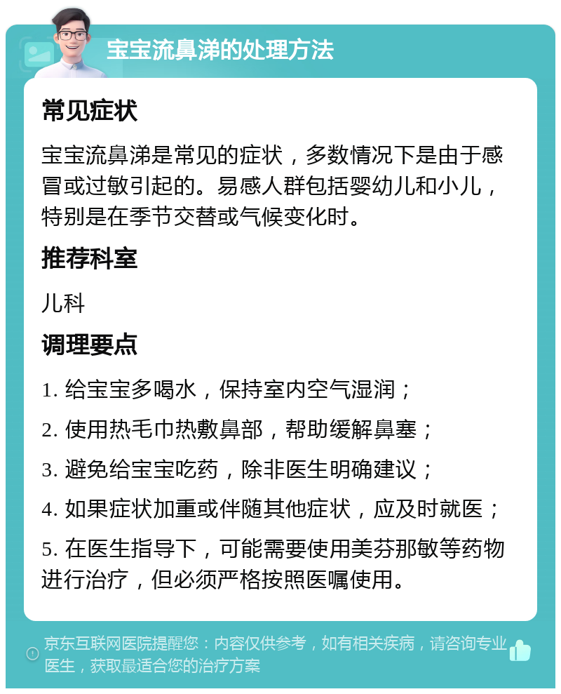 宝宝流鼻涕的处理方法 常见症状 宝宝流鼻涕是常见的症状，多数情况下是由于感冒或过敏引起的。易感人群包括婴幼儿和小儿，特别是在季节交替或气候变化时。 推荐科室 儿科 调理要点 1. 给宝宝多喝水，保持室内空气湿润； 2. 使用热毛巾热敷鼻部，帮助缓解鼻塞； 3. 避免给宝宝吃药，除非医生明确建议； 4. 如果症状加重或伴随其他症状，应及时就医； 5. 在医生指导下，可能需要使用美芬那敏等药物进行治疗，但必须严格按照医嘱使用。