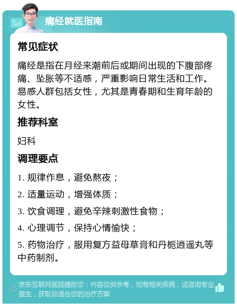 痛经就医指南 常见症状 痛经是指在月经来潮前后或期间出现的下腹部疼痛、坠胀等不适感，严重影响日常生活和工作。易感人群包括女性，尤其是青春期和生育年龄的女性。 推荐科室 妇科 调理要点 1. 规律作息，避免熬夜； 2. 适量运动，增强体质； 3. 饮食调理，避免辛辣刺激性食物； 4. 心理调节，保持心情愉快； 5. 药物治疗，服用复方益母草膏和丹栀逍遥丸等中药制剂。