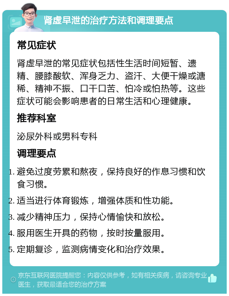 肾虚早泄的治疗方法和调理要点 常见症状 肾虚早泄的常见症状包括性生活时间短暂、遗精、腰膝酸软、浑身乏力、盗汗、大便干燥或溏稀、精神不振、口干口苦、怕冷或怕热等。这些症状可能会影响患者的日常生活和心理健康。 推荐科室 泌尿外科或男科专科 调理要点 避免过度劳累和熬夜，保持良好的作息习惯和饮食习惯。 适当进行体育锻炼，增强体质和性功能。 减少精神压力，保持心情愉快和放松。 服用医生开具的药物，按时按量服用。 定期复诊，监测病情变化和治疗效果。