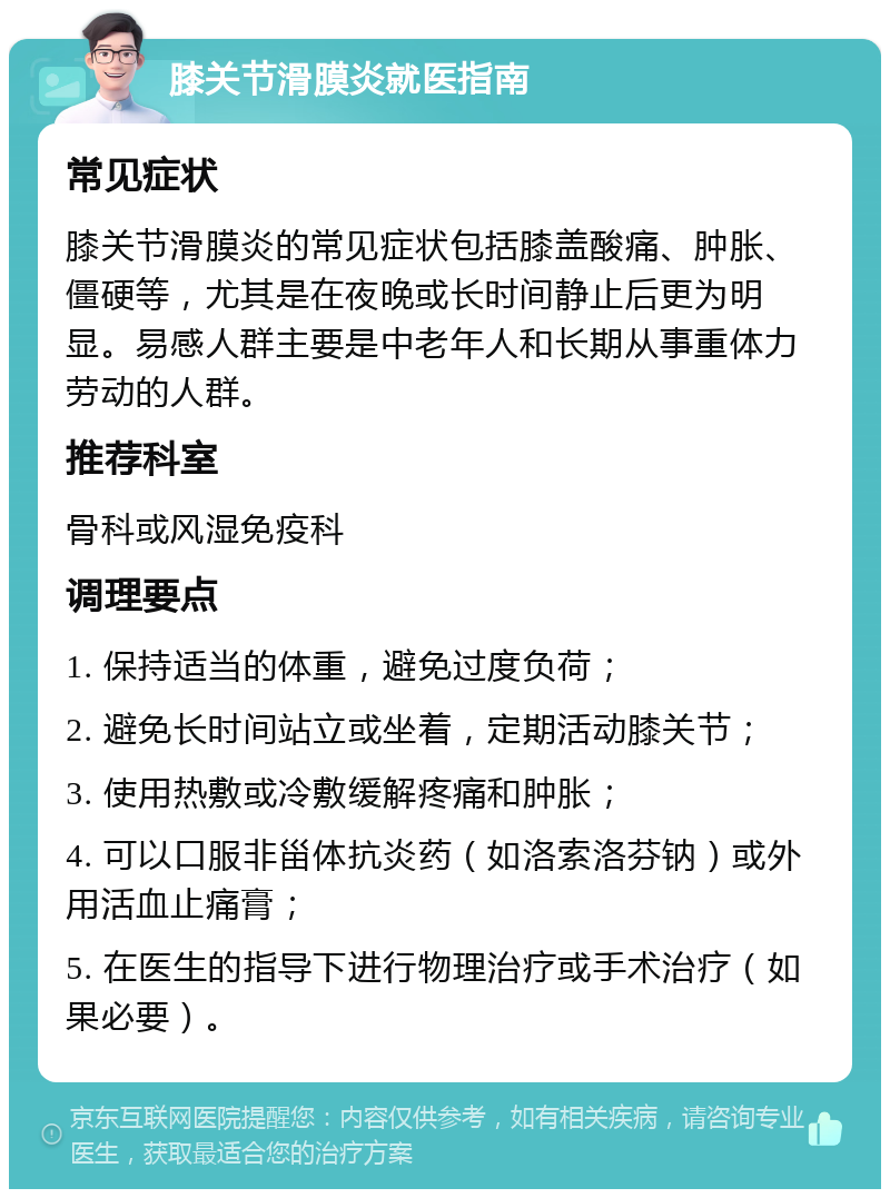 膝关节滑膜炎就医指南 常见症状 膝关节滑膜炎的常见症状包括膝盖酸痛、肿胀、僵硬等，尤其是在夜晚或长时间静止后更为明显。易感人群主要是中老年人和长期从事重体力劳动的人群。 推荐科室 骨科或风湿免疫科 调理要点 1. 保持适当的体重，避免过度负荷； 2. 避免长时间站立或坐着，定期活动膝关节； 3. 使用热敷或冷敷缓解疼痛和肿胀； 4. 可以口服非甾体抗炎药（如洛索洛芬钠）或外用活血止痛膏； 5. 在医生的指导下进行物理治疗或手术治疗（如果必要）。