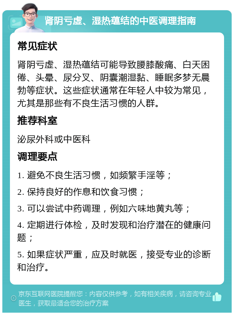 肾阴亏虚、湿热蕴结的中医调理指南 常见症状 肾阴亏虚、湿热蕴结可能导致腰膝酸痛、白天困倦、头晕、尿分叉、阴囊潮湿黏、睡眠多梦无晨勃等症状。这些症状通常在年轻人中较为常见，尤其是那些有不良生活习惯的人群。 推荐科室 泌尿外科或中医科 调理要点 1. 避免不良生活习惯，如频繁手淫等； 2. 保持良好的作息和饮食习惯； 3. 可以尝试中药调理，例如六味地黄丸等； 4. 定期进行体检，及时发现和治疗潜在的健康问题； 5. 如果症状严重，应及时就医，接受专业的诊断和治疗。