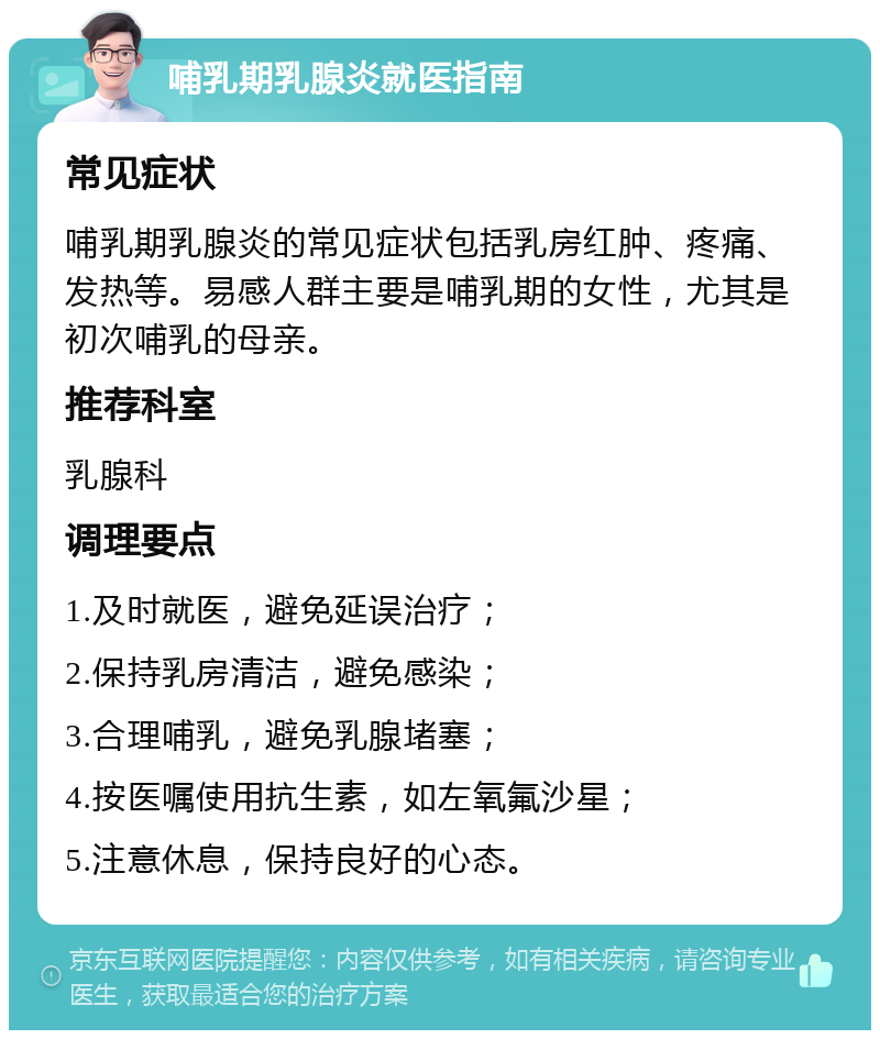 哺乳期乳腺炎就医指南 常见症状 哺乳期乳腺炎的常见症状包括乳房红肿、疼痛、发热等。易感人群主要是哺乳期的女性，尤其是初次哺乳的母亲。 推荐科室 乳腺科 调理要点 1.及时就医，避免延误治疗； 2.保持乳房清洁，避免感染； 3.合理哺乳，避免乳腺堵塞； 4.按医嘱使用抗生素，如左氧氟沙星； 5.注意休息，保持良好的心态。