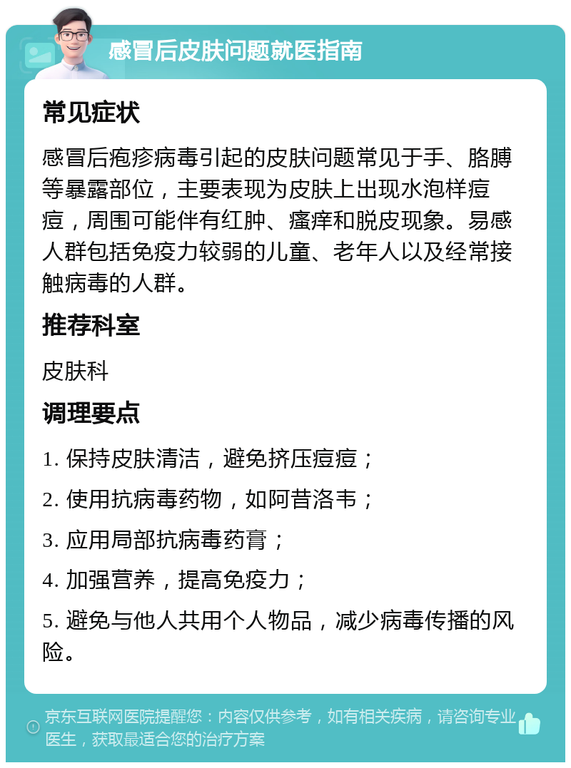 感冒后皮肤问题就医指南 常见症状 感冒后疱疹病毒引起的皮肤问题常见于手、胳膊等暴露部位，主要表现为皮肤上出现水泡样痘痘，周围可能伴有红肿、瘙痒和脱皮现象。易感人群包括免疫力较弱的儿童、老年人以及经常接触病毒的人群。 推荐科室 皮肤科 调理要点 1. 保持皮肤清洁，避免挤压痘痘； 2. 使用抗病毒药物，如阿昔洛韦； 3. 应用局部抗病毒药膏； 4. 加强营养，提高免疫力； 5. 避免与他人共用个人物品，减少病毒传播的风险。