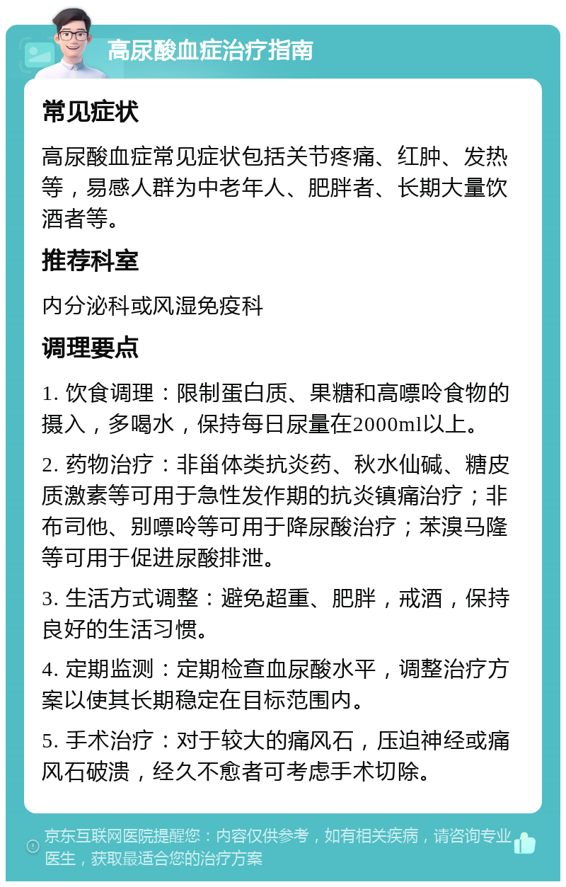 高尿酸血症治疗指南 常见症状 高尿酸血症常见症状包括关节疼痛、红肿、发热等，易感人群为中老年人、肥胖者、长期大量饮酒者等。 推荐科室 内分泌科或风湿免疫科 调理要点 1. 饮食调理：限制蛋白质、果糖和高嘌呤食物的摄入，多喝水，保持每日尿量在2000ml以上。 2. 药物治疗：非甾体类抗炎药、秋水仙碱、糖皮质激素等可用于急性发作期的抗炎镇痛治疗；非布司他、别嘌呤等可用于降尿酸治疗；苯溴马隆等可用于促进尿酸排泄。 3. 生活方式调整：避免超重、肥胖，戒酒，保持良好的生活习惯。 4. 定期监测：定期检查血尿酸水平，调整治疗方案以使其长期稳定在目标范围内。 5. 手术治疗：对于较大的痛风石，压迫神经或痛风石破溃，经久不愈者可考虑手术切除。