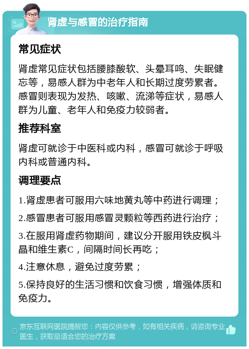 肾虚与感冒的治疗指南 常见症状 肾虚常见症状包括腰膝酸软、头晕耳鸣、失眠健忘等，易感人群为中老年人和长期过度劳累者。感冒则表现为发热、咳嗽、流涕等症状，易感人群为儿童、老年人和免疫力较弱者。 推荐科室 肾虚可就诊于中医科或内科，感冒可就诊于呼吸内科或普通内科。 调理要点 1.肾虚患者可服用六味地黄丸等中药进行调理； 2.感冒患者可服用感冒灵颗粒等西药进行治疗； 3.在服用肾虚药物期间，建议分开服用铁皮枫斗晶和维生素C，间隔时间长再吃； 4.注意休息，避免过度劳累； 5.保持良好的生活习惯和饮食习惯，增强体质和免疫力。