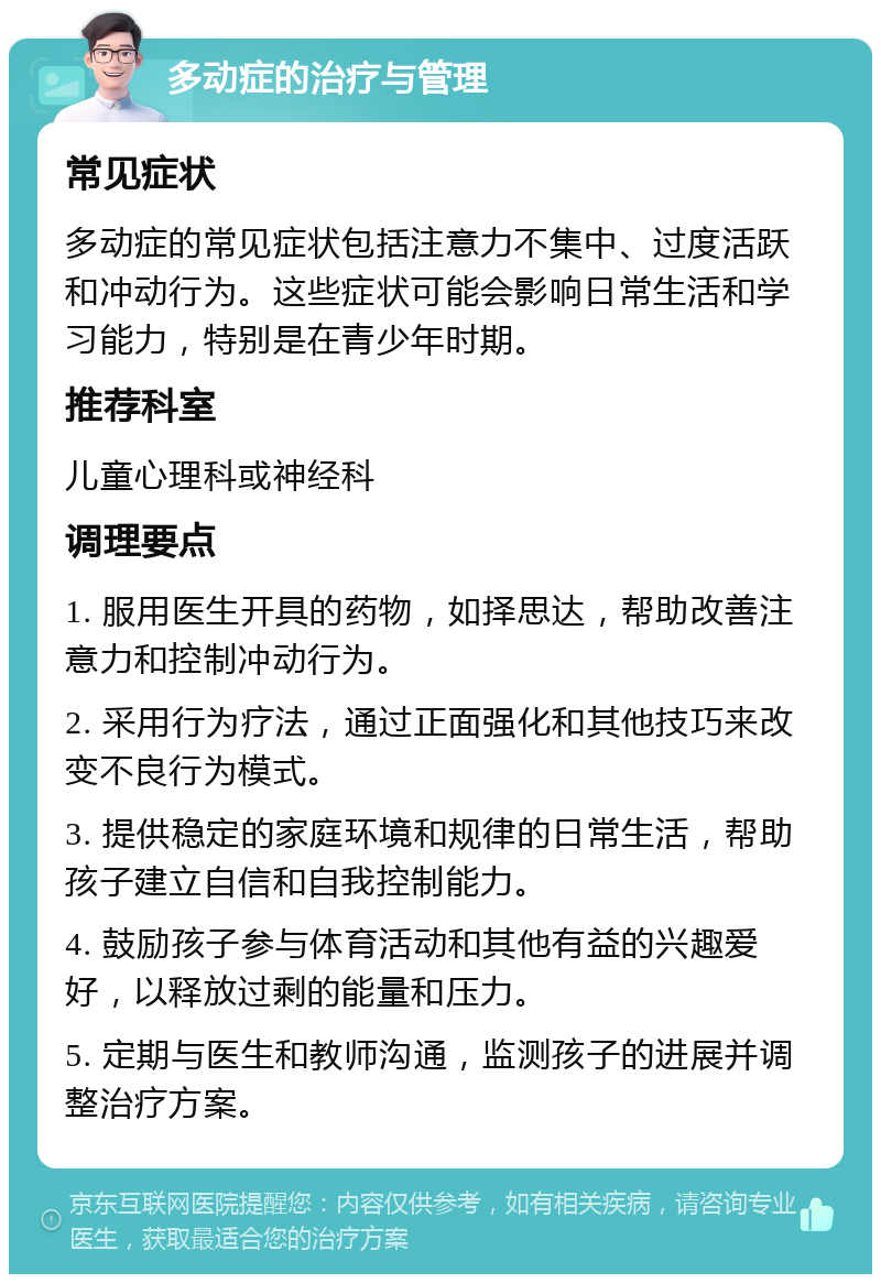 多动症的治疗与管理 常见症状 多动症的常见症状包括注意力不集中、过度活跃和冲动行为。这些症状可能会影响日常生活和学习能力，特别是在青少年时期。 推荐科室 儿童心理科或神经科 调理要点 1. 服用医生开具的药物，如择思达，帮助改善注意力和控制冲动行为。 2. 采用行为疗法，通过正面强化和其他技巧来改变不良行为模式。 3. 提供稳定的家庭环境和规律的日常生活，帮助孩子建立自信和自我控制能力。 4. 鼓励孩子参与体育活动和其他有益的兴趣爱好，以释放过剩的能量和压力。 5. 定期与医生和教师沟通，监测孩子的进展并调整治疗方案。