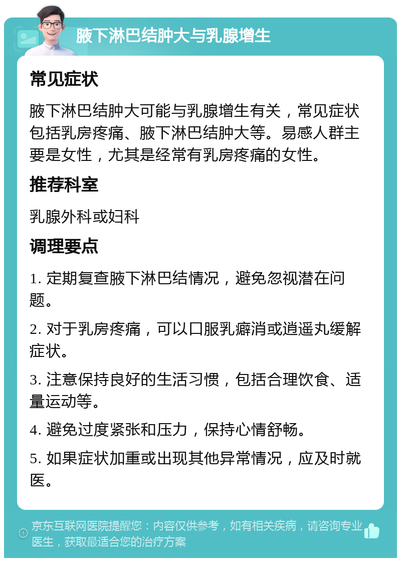 腋下淋巴结肿大与乳腺增生 常见症状 腋下淋巴结肿大可能与乳腺增生有关，常见症状包括乳房疼痛、腋下淋巴结肿大等。易感人群主要是女性，尤其是经常有乳房疼痛的女性。 推荐科室 乳腺外科或妇科 调理要点 1. 定期复查腋下淋巴结情况，避免忽视潜在问题。 2. 对于乳房疼痛，可以口服乳癖消或逍遥丸缓解症状。 3. 注意保持良好的生活习惯，包括合理饮食、适量运动等。 4. 避免过度紧张和压力，保持心情舒畅。 5. 如果症状加重或出现其他异常情况，应及时就医。