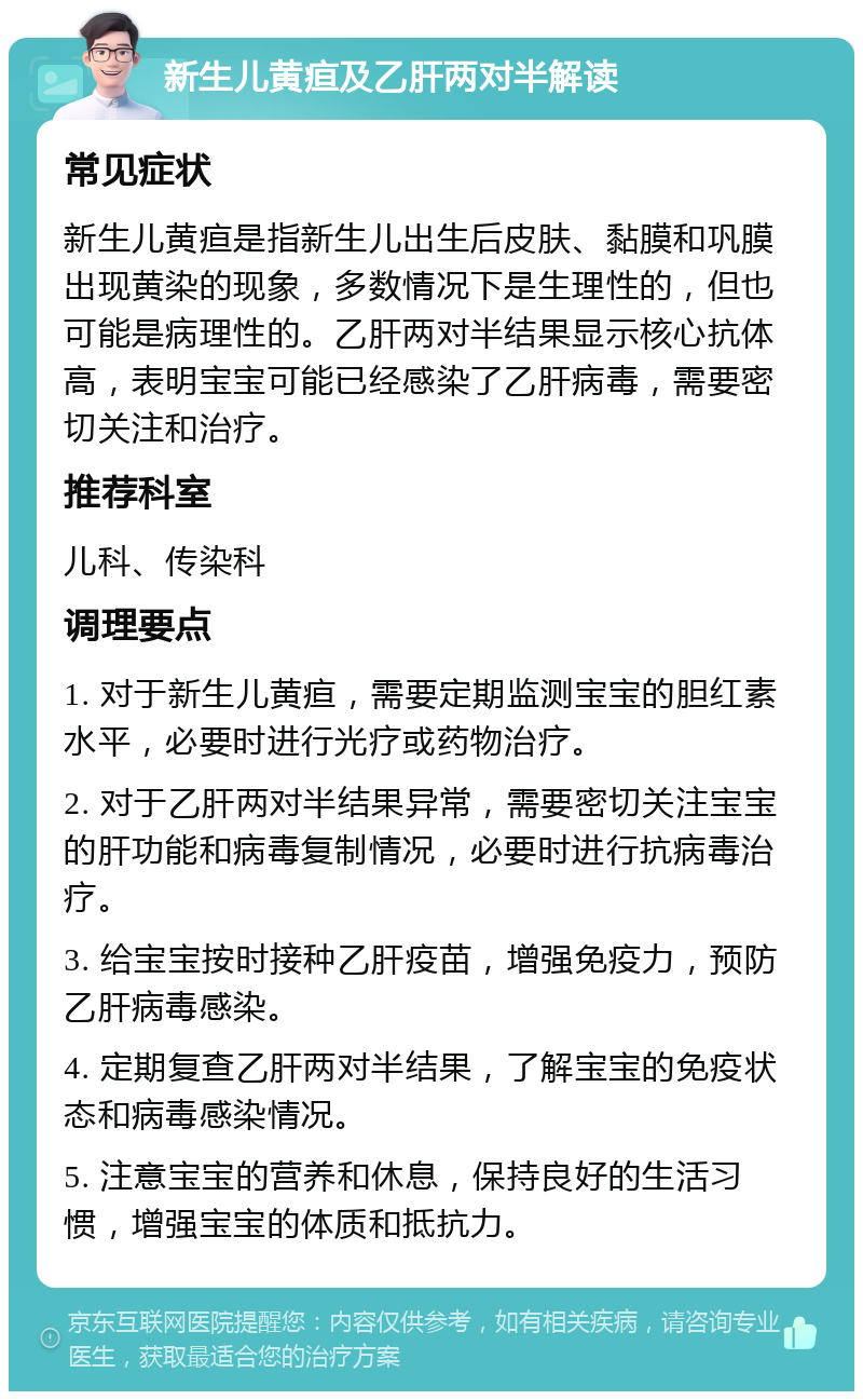 新生儿黄疸及乙肝两对半解读 常见症状 新生儿黄疸是指新生儿出生后皮肤、黏膜和巩膜出现黄染的现象，多数情况下是生理性的，但也可能是病理性的。乙肝两对半结果显示核心抗体高，表明宝宝可能已经感染了乙肝病毒，需要密切关注和治疗。 推荐科室 儿科、传染科 调理要点 1. 对于新生儿黄疸，需要定期监测宝宝的胆红素水平，必要时进行光疗或药物治疗。 2. 对于乙肝两对半结果异常，需要密切关注宝宝的肝功能和病毒复制情况，必要时进行抗病毒治疗。 3. 给宝宝按时接种乙肝疫苗，增强免疫力，预防乙肝病毒感染。 4. 定期复查乙肝两对半结果，了解宝宝的免疫状态和病毒感染情况。 5. 注意宝宝的营养和休息，保持良好的生活习惯，增强宝宝的体质和抵抗力。