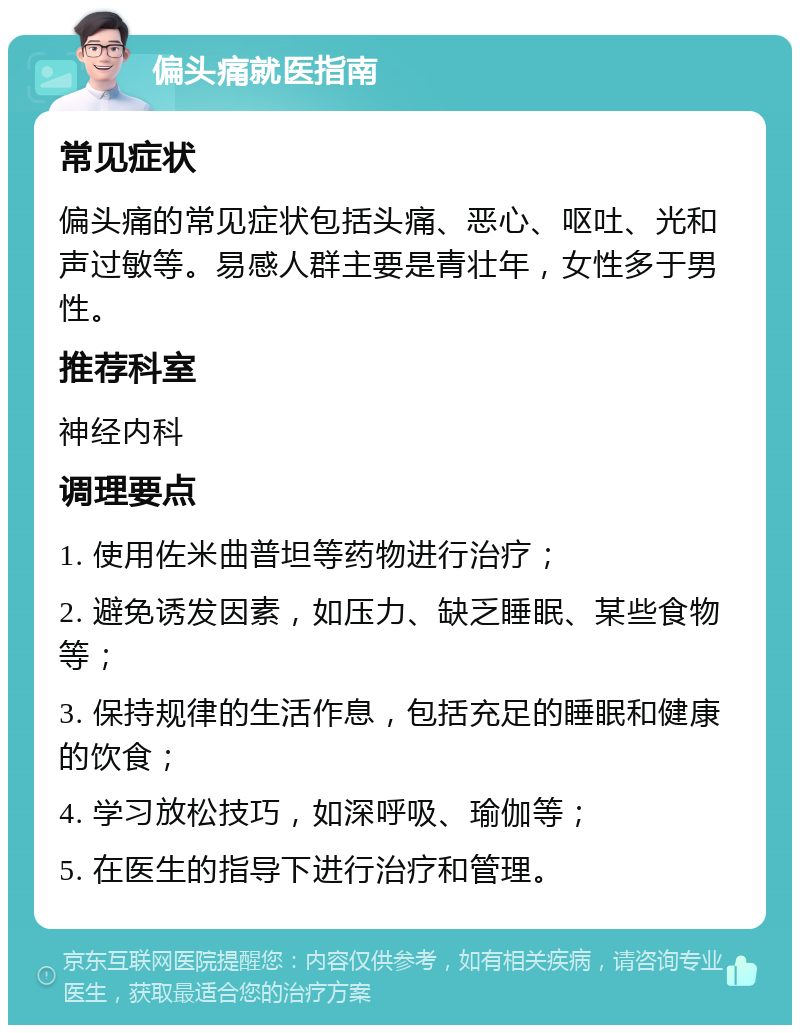 偏头痛就医指南 常见症状 偏头痛的常见症状包括头痛、恶心、呕吐、光和声过敏等。易感人群主要是青壮年，女性多于男性。 推荐科室 神经内科 调理要点 1. 使用佐米曲普坦等药物进行治疗； 2. 避免诱发因素，如压力、缺乏睡眠、某些食物等； 3. 保持规律的生活作息，包括充足的睡眠和健康的饮食； 4. 学习放松技巧，如深呼吸、瑜伽等； 5. 在医生的指导下进行治疗和管理。