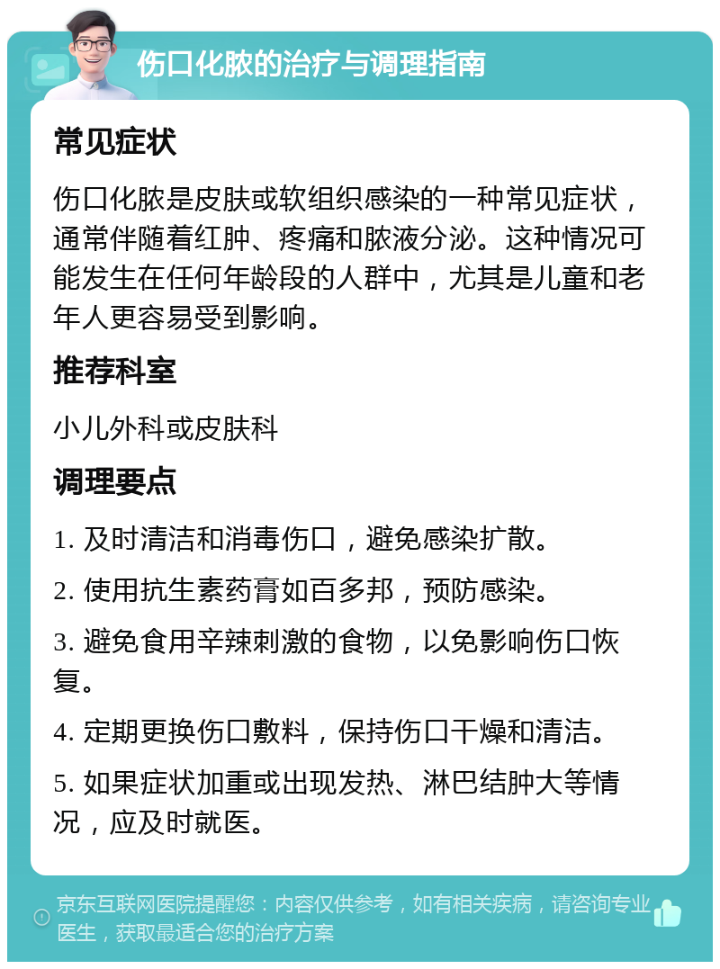 伤口化脓的治疗与调理指南 常见症状 伤口化脓是皮肤或软组织感染的一种常见症状，通常伴随着红肿、疼痛和脓液分泌。这种情况可能发生在任何年龄段的人群中，尤其是儿童和老年人更容易受到影响。 推荐科室 小儿外科或皮肤科 调理要点 1. 及时清洁和消毒伤口，避免感染扩散。 2. 使用抗生素药膏如百多邦，预防感染。 3. 避免食用辛辣刺激的食物，以免影响伤口恢复。 4. 定期更换伤口敷料，保持伤口干燥和清洁。 5. 如果症状加重或出现发热、淋巴结肿大等情况，应及时就医。