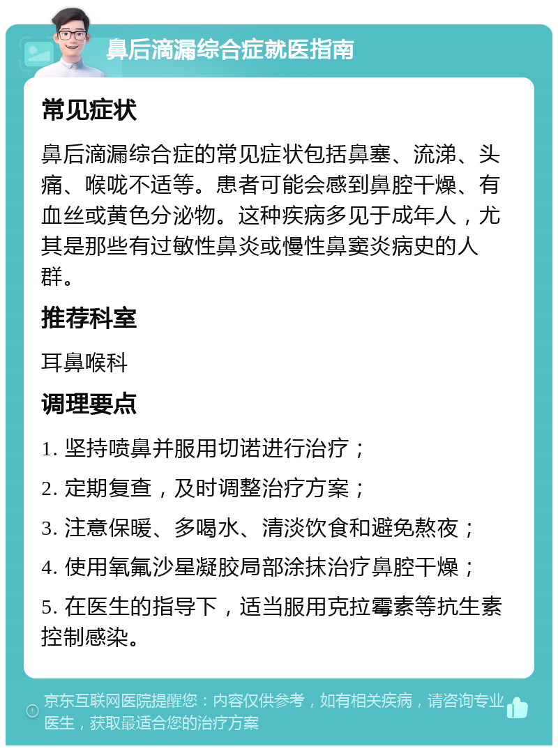 鼻后滴漏综合症就医指南 常见症状 鼻后滴漏综合症的常见症状包括鼻塞、流涕、头痛、喉咙不适等。患者可能会感到鼻腔干燥、有血丝或黄色分泌物。这种疾病多见于成年人，尤其是那些有过敏性鼻炎或慢性鼻窦炎病史的人群。 推荐科室 耳鼻喉科 调理要点 1. 坚持喷鼻并服用切诺进行治疗； 2. 定期复查，及时调整治疗方案； 3. 注意保暖、多喝水、清淡饮食和避免熬夜； 4. 使用氧氟沙星凝胶局部涂抹治疗鼻腔干燥； 5. 在医生的指导下，适当服用克拉霉素等抗生素控制感染。