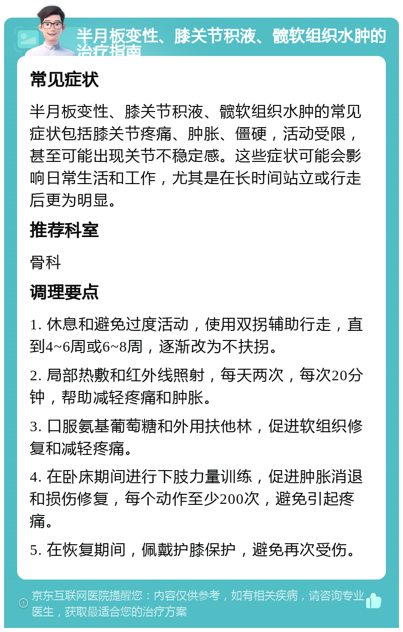 半月板变性、膝关节积液、髋软组织水肿的治疗指南 常见症状 半月板变性、膝关节积液、髋软组织水肿的常见症状包括膝关节疼痛、肿胀、僵硬，活动受限，甚至可能出现关节不稳定感。这些症状可能会影响日常生活和工作，尤其是在长时间站立或行走后更为明显。 推荐科室 骨科 调理要点 1. 休息和避免过度活动，使用双拐辅助行走，直到4~6周或6~8周，逐渐改为不扶拐。 2. 局部热敷和红外线照射，每天两次，每次20分钟，帮助减轻疼痛和肿胀。 3. 口服氨基葡萄糖和外用扶他林，促进软组织修复和减轻疼痛。 4. 在卧床期间进行下肢力量训练，促进肿胀消退和损伤修复，每个动作至少200次，避免引起疼痛。 5. 在恢复期间，佩戴护膝保护，避免再次受伤。