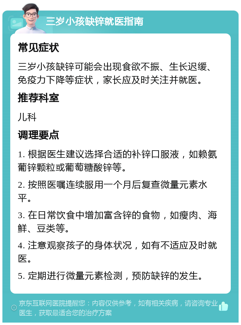 三岁小孩缺锌就医指南 常见症状 三岁小孩缺锌可能会出现食欲不振、生长迟缓、免疫力下降等症状，家长应及时关注并就医。 推荐科室 儿科 调理要点 1. 根据医生建议选择合适的补锌口服液，如赖氨葡锌颗粒或葡萄糖酸锌等。 2. 按照医嘱连续服用一个月后复查微量元素水平。 3. 在日常饮食中增加富含锌的食物，如瘦肉、海鲜、豆类等。 4. 注意观察孩子的身体状况，如有不适应及时就医。 5. 定期进行微量元素检测，预防缺锌的发生。