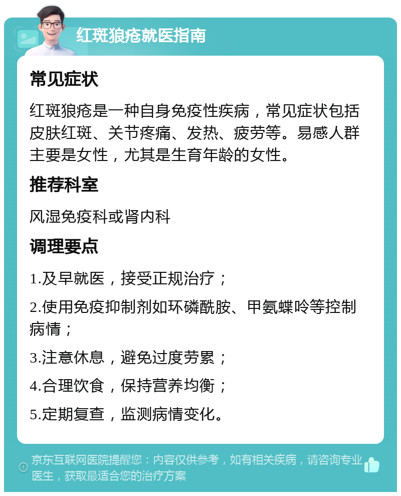 红斑狼疮就医指南 常见症状 红斑狼疮是一种自身免疫性疾病，常见症状包括皮肤红斑、关节疼痛、发热、疲劳等。易感人群主要是女性，尤其是生育年龄的女性。 推荐科室 风湿免疫科或肾内科 调理要点 1.及早就医，接受正规治疗； 2.使用免疫抑制剂如环磷酰胺、甲氨蝶呤等控制病情； 3.注意休息，避免过度劳累； 4.合理饮食，保持营养均衡； 5.定期复查，监测病情变化。