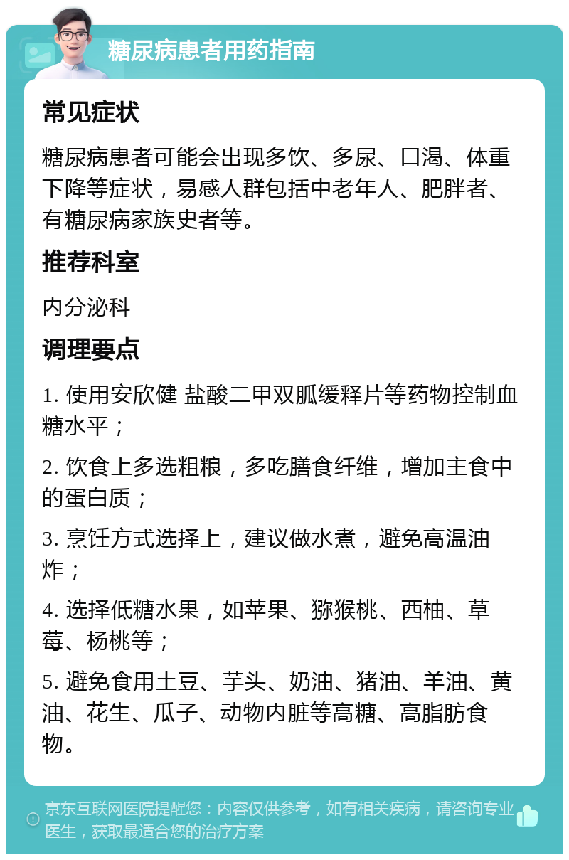 糖尿病患者用药指南 常见症状 糖尿病患者可能会出现多饮、多尿、口渴、体重下降等症状，易感人群包括中老年人、肥胖者、有糖尿病家族史者等。 推荐科室 内分泌科 调理要点 1. 使用安欣健 盐酸二甲双胍缓释片等药物控制血糖水平； 2. 饮食上多选粗粮，多吃膳食纤维，增加主食中的蛋白质； 3. 烹饪方式选择上，建议做水煮，避免高温油炸； 4. 选择低糖水果，如苹果、猕猴桃、西柚、草莓、杨桃等； 5. 避免食用土豆、芋头、奶油、猪油、羊油、黄油、花生、瓜子、动物内脏等高糖、高脂肪食物。