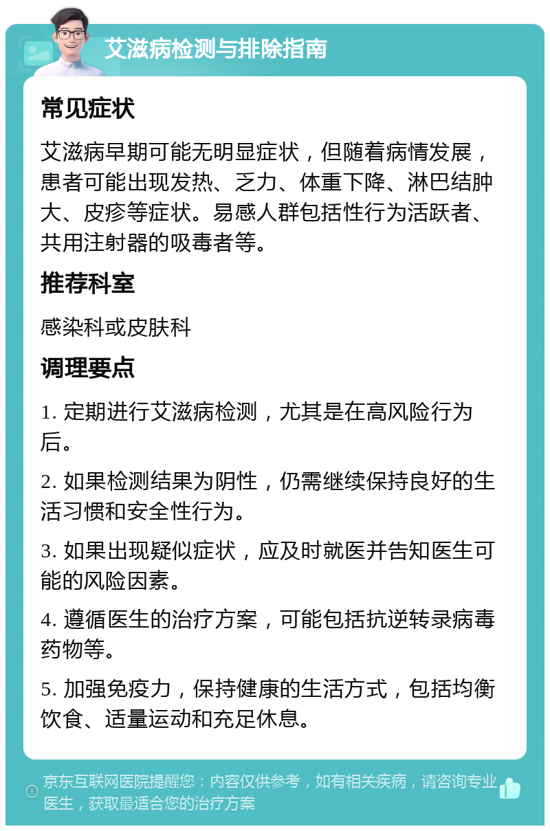 艾滋病检测与排除指南 常见症状 艾滋病早期可能无明显症状，但随着病情发展，患者可能出现发热、乏力、体重下降、淋巴结肿大、皮疹等症状。易感人群包括性行为活跃者、共用注射器的吸毒者等。 推荐科室 感染科或皮肤科 调理要点 1. 定期进行艾滋病检测，尤其是在高风险行为后。 2. 如果检测结果为阴性，仍需继续保持良好的生活习惯和安全性行为。 3. 如果出现疑似症状，应及时就医并告知医生可能的风险因素。 4. 遵循医生的治疗方案，可能包括抗逆转录病毒药物等。 5. 加强免疫力，保持健康的生活方式，包括均衡饮食、适量运动和充足休息。