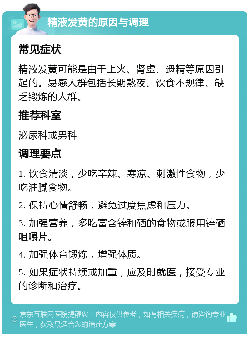 精液发黄的原因与调理 常见症状 精液发黄可能是由于上火、肾虚、遗精等原因引起的。易感人群包括长期熬夜、饮食不规律、缺乏锻炼的人群。 推荐科室 泌尿科或男科 调理要点 1. 饮食清淡，少吃辛辣、寒凉、刺激性食物，少吃油腻食物。 2. 保持心情舒畅，避免过度焦虑和压力。 3. 加强营养，多吃富含锌和硒的食物或服用锌硒咀嚼片。 4. 加强体育锻炼，增强体质。 5. 如果症状持续或加重，应及时就医，接受专业的诊断和治疗。