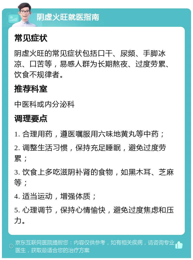 阴虚火旺就医指南 常见症状 阴虚火旺的常见症状包括口干、尿频、手脚冰凉、口苦等，易感人群为长期熬夜、过度劳累、饮食不规律者。 推荐科室 中医科或内分泌科 调理要点 1. 合理用药，遵医嘱服用六味地黄丸等中药； 2. 调整生活习惯，保持充足睡眠，避免过度劳累； 3. 饮食上多吃滋阴补肾的食物，如黑木耳、芝麻等； 4. 适当运动，增强体质； 5. 心理调节，保持心情愉快，避免过度焦虑和压力。