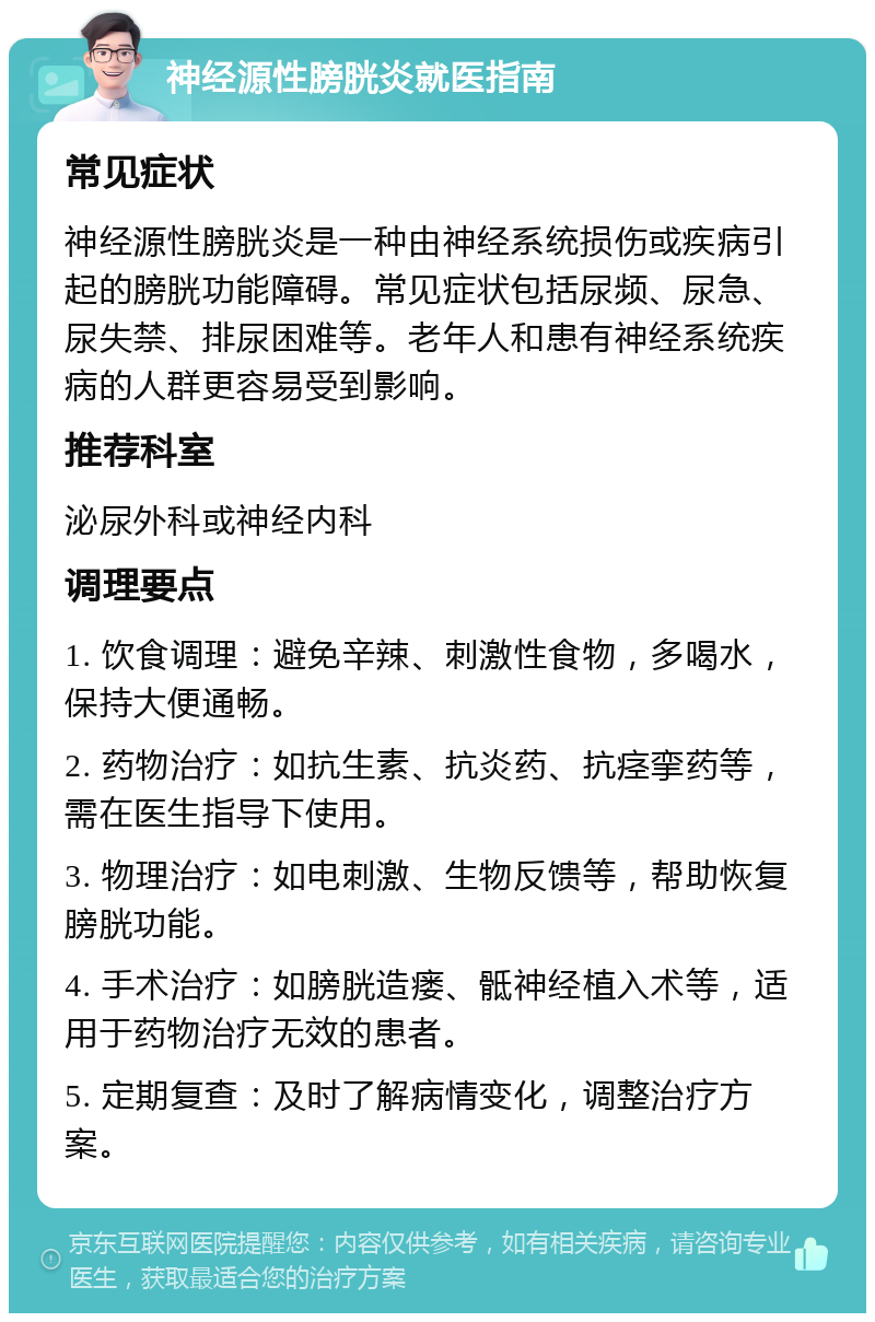 神经源性膀胱炎就医指南 常见症状 神经源性膀胱炎是一种由神经系统损伤或疾病引起的膀胱功能障碍。常见症状包括尿频、尿急、尿失禁、排尿困难等。老年人和患有神经系统疾病的人群更容易受到影响。 推荐科室 泌尿外科或神经内科 调理要点 1. 饮食调理：避免辛辣、刺激性食物，多喝水，保持大便通畅。 2. 药物治疗：如抗生素、抗炎药、抗痉挛药等，需在医生指导下使用。 3. 物理治疗：如电刺激、生物反馈等，帮助恢复膀胱功能。 4. 手术治疗：如膀胱造瘘、骶神经植入术等，适用于药物治疗无效的患者。 5. 定期复查：及时了解病情变化，调整治疗方案。