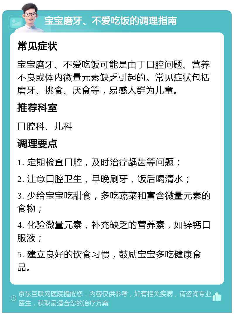 宝宝磨牙、不爱吃饭的调理指南 常见症状 宝宝磨牙、不爱吃饭可能是由于口腔问题、营养不良或体内微量元素缺乏引起的。常见症状包括磨牙、挑食、厌食等，易感人群为儿童。 推荐科室 口腔科、儿科 调理要点 1. 定期检查口腔，及时治疗龋齿等问题； 2. 注意口腔卫生，早晚刷牙，饭后喝清水； 3. 少给宝宝吃甜食，多吃蔬菜和富含微量元素的食物； 4. 化验微量元素，补充缺乏的营养素，如锌钙口服液； 5. 建立良好的饮食习惯，鼓励宝宝多吃健康食品。