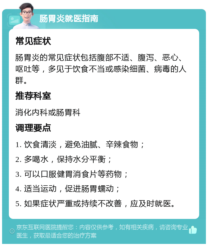 肠胃炎就医指南 常见症状 肠胃炎的常见症状包括腹部不适、腹泻、恶心、呕吐等，多见于饮食不当或感染细菌、病毒的人群。 推荐科室 消化内科或肠胃科 调理要点 1. 饮食清淡，避免油腻、辛辣食物； 2. 多喝水，保持水分平衡； 3. 可以口服健胃消食片等药物； 4. 适当运动，促进肠胃蠕动； 5. 如果症状严重或持续不改善，应及时就医。