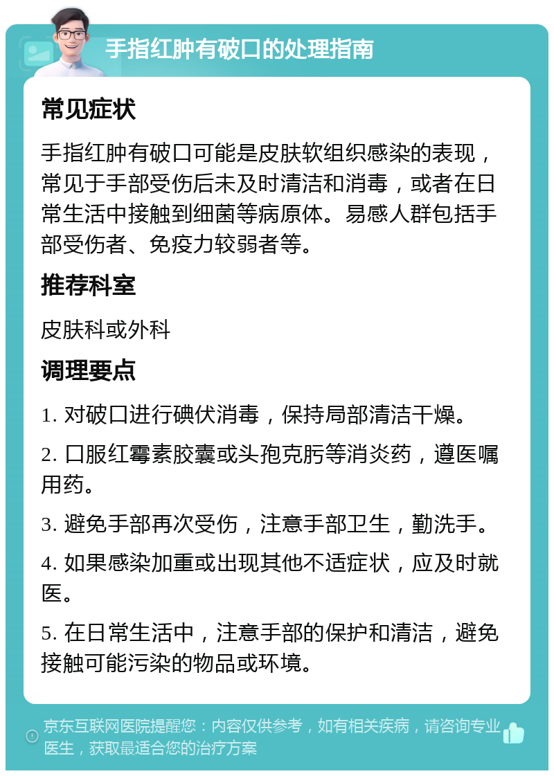 手指红肿有破口的处理指南 常见症状 手指红肿有破口可能是皮肤软组织感染的表现，常见于手部受伤后未及时清洁和消毒，或者在日常生活中接触到细菌等病原体。易感人群包括手部受伤者、免疫力较弱者等。 推荐科室 皮肤科或外科 调理要点 1. 对破口进行碘伏消毒，保持局部清洁干燥。 2. 口服红霉素胶囊或头孢克肟等消炎药，遵医嘱用药。 3. 避免手部再次受伤，注意手部卫生，勤洗手。 4. 如果感染加重或出现其他不适症状，应及时就医。 5. 在日常生活中，注意手部的保护和清洁，避免接触可能污染的物品或环境。