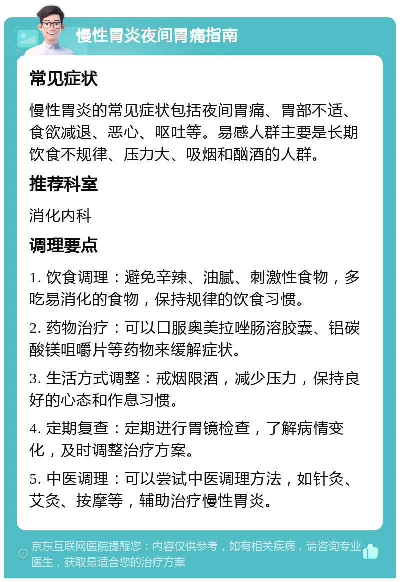 慢性胃炎夜间胃痛指南 常见症状 慢性胃炎的常见症状包括夜间胃痛、胃部不适、食欲减退、恶心、呕吐等。易感人群主要是长期饮食不规律、压力大、吸烟和酗酒的人群。 推荐科室 消化内科 调理要点 1. 饮食调理：避免辛辣、油腻、刺激性食物，多吃易消化的食物，保持规律的饮食习惯。 2. 药物治疗：可以口服奥美拉唑肠溶胶囊、铝碳酸镁咀嚼片等药物来缓解症状。 3. 生活方式调整：戒烟限酒，减少压力，保持良好的心态和作息习惯。 4. 定期复查：定期进行胃镜检查，了解病情变化，及时调整治疗方案。 5. 中医调理：可以尝试中医调理方法，如针灸、艾灸、按摩等，辅助治疗慢性胃炎。