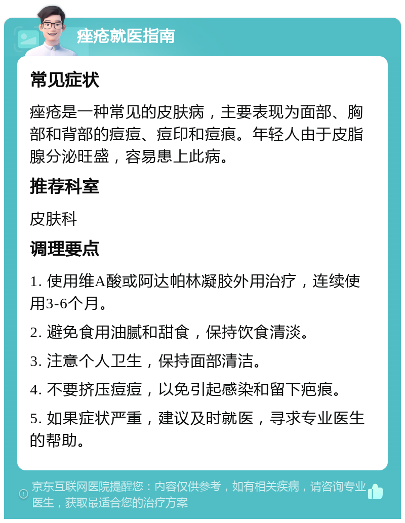 痤疮就医指南 常见症状 痤疮是一种常见的皮肤病，主要表现为面部、胸部和背部的痘痘、痘印和痘痕。年轻人由于皮脂腺分泌旺盛，容易患上此病。 推荐科室 皮肤科 调理要点 1. 使用维A酸或阿达帕林凝胶外用治疗，连续使用3-6个月。 2. 避免食用油腻和甜食，保持饮食清淡。 3. 注意个人卫生，保持面部清洁。 4. 不要挤压痘痘，以免引起感染和留下疤痕。 5. 如果症状严重，建议及时就医，寻求专业医生的帮助。