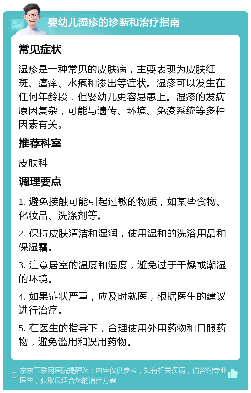 婴幼儿湿疹的诊断和治疗指南 常见症状 湿疹是一种常见的皮肤病，主要表现为皮肤红斑、瘙痒、水疱和渗出等症状。湿疹可以发生在任何年龄段，但婴幼儿更容易患上。湿疹的发病原因复杂，可能与遗传、环境、免疫系统等多种因素有关。 推荐科室 皮肤科 调理要点 1. 避免接触可能引起过敏的物质，如某些食物、化妆品、洗涤剂等。 2. 保持皮肤清洁和湿润，使用温和的洗浴用品和保湿霜。 3. 注意居室的温度和湿度，避免过于干燥或潮湿的环境。 4. 如果症状严重，应及时就医，根据医生的建议进行治疗。 5. 在医生的指导下，合理使用外用药物和口服药物，避免滥用和误用药物。