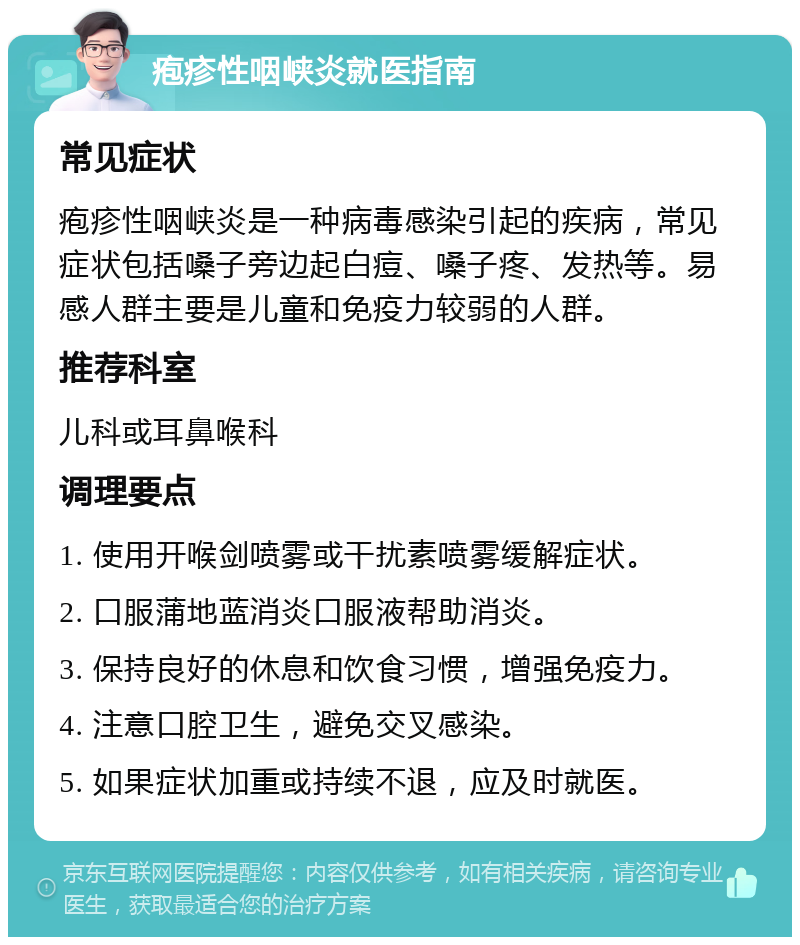 疱疹性咽峡炎就医指南 常见症状 疱疹性咽峡炎是一种病毒感染引起的疾病，常见症状包括嗓子旁边起白痘、嗓子疼、发热等。易感人群主要是儿童和免疫力较弱的人群。 推荐科室 儿科或耳鼻喉科 调理要点 1. 使用开喉剑喷雾或干扰素喷雾缓解症状。 2. 口服蒲地蓝消炎口服液帮助消炎。 3. 保持良好的休息和饮食习惯，增强免疫力。 4. 注意口腔卫生，避免交叉感染。 5. 如果症状加重或持续不退，应及时就医。