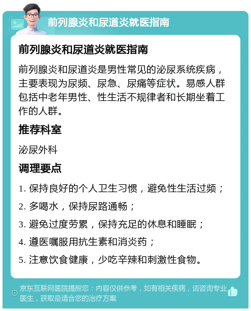 前列腺炎和尿道炎就医指南 前列腺炎和尿道炎就医指南 前列腺炎和尿道炎是男性常见的泌尿系统疾病，主要表现为尿频、尿急、尿痛等症状。易感人群包括中老年男性、性生活不规律者和长期坐着工作的人群。 推荐科室 泌尿外科 调理要点 1. 保持良好的个人卫生习惯，避免性生活过频； 2. 多喝水，保持尿路通畅； 3. 避免过度劳累，保持充足的休息和睡眠； 4. 遵医嘱服用抗生素和消炎药； 5. 注意饮食健康，少吃辛辣和刺激性食物。