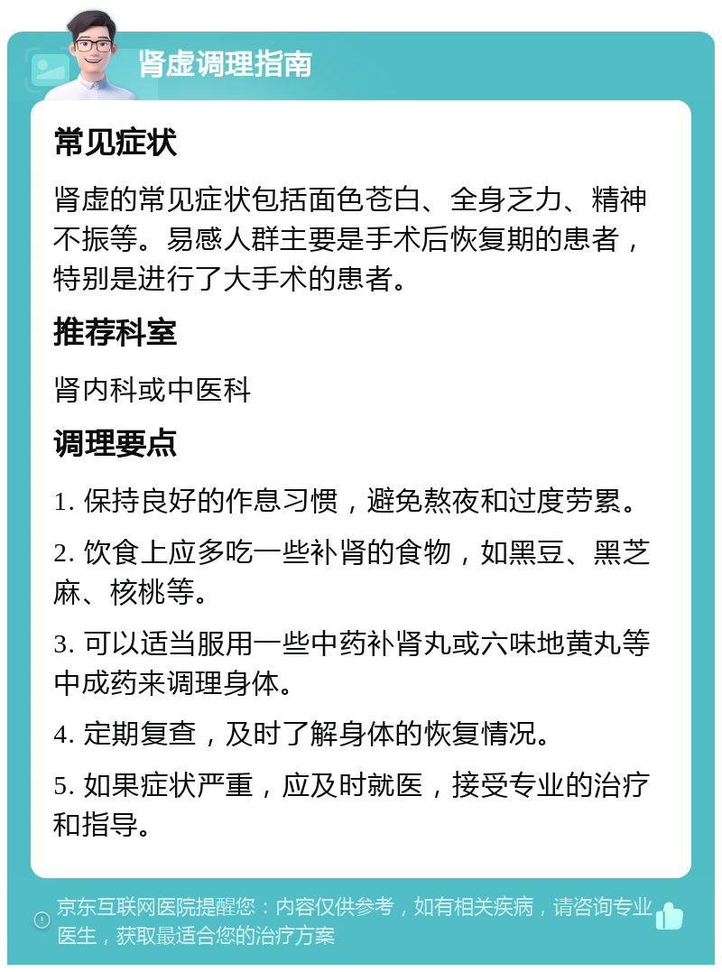 肾虚调理指南 常见症状 肾虚的常见症状包括面色苍白、全身乏力、精神不振等。易感人群主要是手术后恢复期的患者，特别是进行了大手术的患者。 推荐科室 肾内科或中医科 调理要点 1. 保持良好的作息习惯，避免熬夜和过度劳累。 2. 饮食上应多吃一些补肾的食物，如黑豆、黑芝麻、核桃等。 3. 可以适当服用一些中药补肾丸或六味地黄丸等中成药来调理身体。 4. 定期复查，及时了解身体的恢复情况。 5. 如果症状严重，应及时就医，接受专业的治疗和指导。