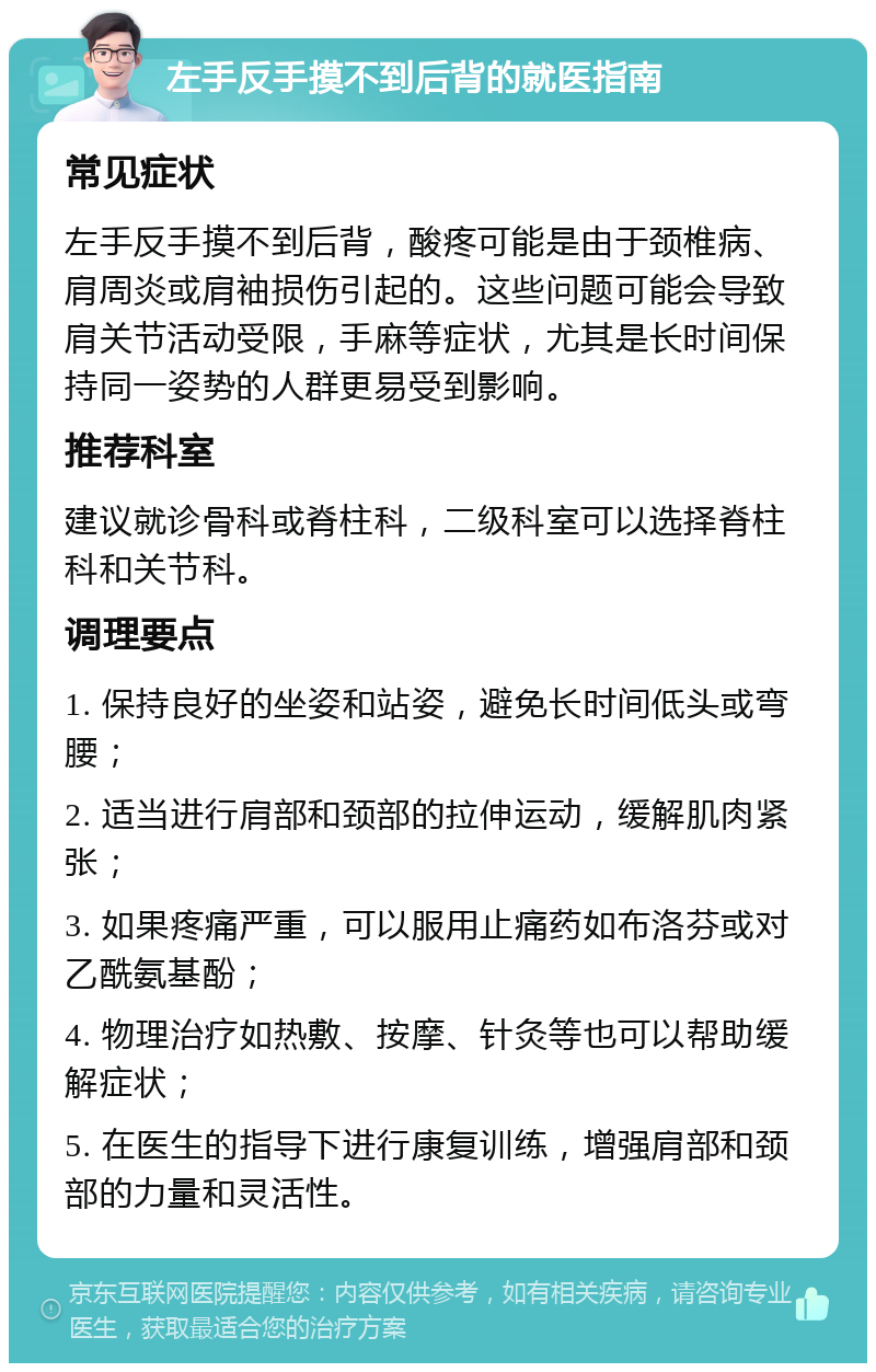 左手反手摸不到后背的就医指南 常见症状 左手反手摸不到后背，酸疼可能是由于颈椎病、肩周炎或肩袖损伤引起的。这些问题可能会导致肩关节活动受限，手麻等症状，尤其是长时间保持同一姿势的人群更易受到影响。 推荐科室 建议就诊骨科或脊柱科，二级科室可以选择脊柱科和关节科。 调理要点 1. 保持良好的坐姿和站姿，避免长时间低头或弯腰； 2. 适当进行肩部和颈部的拉伸运动，缓解肌肉紧张； 3. 如果疼痛严重，可以服用止痛药如布洛芬或对乙酰氨基酚； 4. 物理治疗如热敷、按摩、针灸等也可以帮助缓解症状； 5. 在医生的指导下进行康复训练，增强肩部和颈部的力量和灵活性。