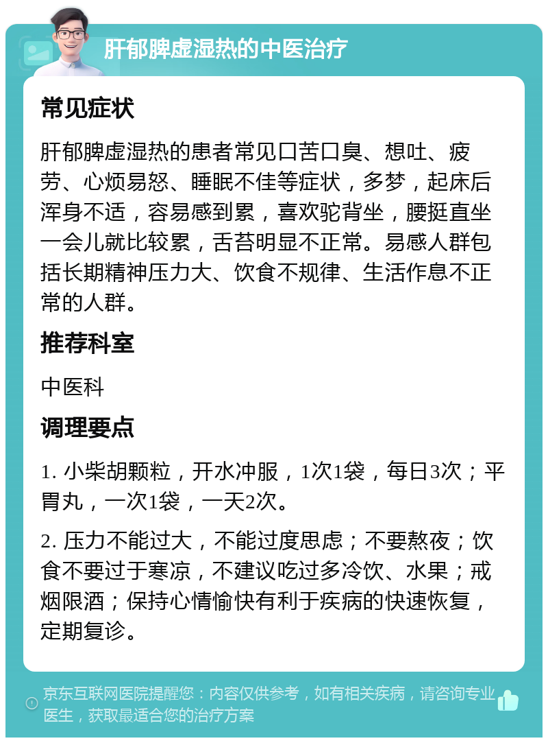 肝郁脾虚湿热的中医治疗 常见症状 肝郁脾虚湿热的患者常见口苦口臭、想吐、疲劳、心烦易怒、睡眠不佳等症状，多梦，起床后浑身不适，容易感到累，喜欢驼背坐，腰挺直坐一会儿就比较累，舌苔明显不正常。易感人群包括长期精神压力大、饮食不规律、生活作息不正常的人群。 推荐科室 中医科 调理要点 1. 小柴胡颗粒，开水冲服，1次1袋，每日3次；平胃丸，一次1袋，一天2次。 2. 压力不能过大，不能过度思虑；不要熬夜；饮食不要过于寒凉，不建议吃过多冷饮、水果；戒烟限酒；保持心情愉快有利于疾病的快速恢复，定期复诊。