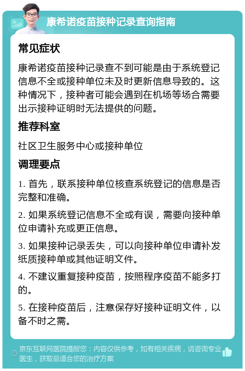 康希诺疫苗接种记录查询指南 常见症状 康希诺疫苗接种记录查不到可能是由于系统登记信息不全或接种单位未及时更新信息导致的。这种情况下，接种者可能会遇到在机场等场合需要出示接种证明时无法提供的问题。 推荐科室 社区卫生服务中心或接种单位 调理要点 1. 首先，联系接种单位核查系统登记的信息是否完整和准确。 2. 如果系统登记信息不全或有误，需要向接种单位申请补充或更正信息。 3. 如果接种记录丢失，可以向接种单位申请补发纸质接种单或其他证明文件。 4. 不建议重复接种疫苗，按照程序疫苗不能多打的。 5. 在接种疫苗后，注意保存好接种证明文件，以备不时之需。