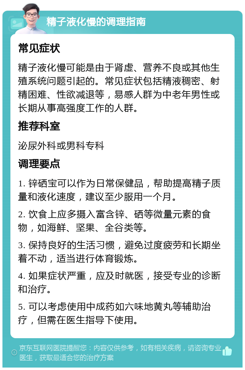 精子液化慢的调理指南 常见症状 精子液化慢可能是由于肾虚、营养不良或其他生殖系统问题引起的。常见症状包括精液稠密、射精困难、性欲减退等，易感人群为中老年男性或长期从事高强度工作的人群。 推荐科室 泌尿外科或男科专科 调理要点 1. 锌硒宝可以作为日常保健品，帮助提高精子质量和液化速度，建议至少服用一个月。 2. 饮食上应多摄入富含锌、硒等微量元素的食物，如海鲜、坚果、全谷类等。 3. 保持良好的生活习惯，避免过度疲劳和长期坐着不动，适当进行体育锻炼。 4. 如果症状严重，应及时就医，接受专业的诊断和治疗。 5. 可以考虑使用中成药如六味地黄丸等辅助治疗，但需在医生指导下使用。