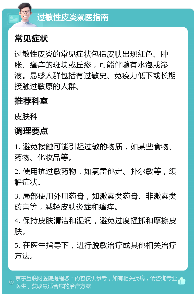 过敏性皮炎就医指南 常见症状 过敏性皮炎的常见症状包括皮肤出现红色、肿胀、瘙痒的斑块或丘疹，可能伴随有水泡或渗液。易感人群包括有过敏史、免疫力低下或长期接触过敏原的人群。 推荐科室 皮肤科 调理要点 1. 避免接触可能引起过敏的物质，如某些食物、药物、化妆品等。 2. 使用抗过敏药物，如氯雷他定、扑尔敏等，缓解症状。 3. 局部使用外用药膏，如激素类药膏、非激素类药膏等，减轻皮肤炎症和瘙痒。 4. 保持皮肤清洁和湿润，避免过度搔抓和摩擦皮肤。 5. 在医生指导下，进行脱敏治疗或其他相关治疗方法。