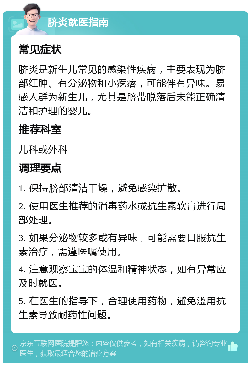 脐炎就医指南 常见症状 脐炎是新生儿常见的感染性疾病，主要表现为脐部红肿、有分泌物和小疙瘩，可能伴有异味。易感人群为新生儿，尤其是脐带脱落后未能正确清洁和护理的婴儿。 推荐科室 儿科或外科 调理要点 1. 保持脐部清洁干燥，避免感染扩散。 2. 使用医生推荐的消毒药水或抗生素软膏进行局部处理。 3. 如果分泌物较多或有异味，可能需要口服抗生素治疗，需遵医嘱使用。 4. 注意观察宝宝的体温和精神状态，如有异常应及时就医。 5. 在医生的指导下，合理使用药物，避免滥用抗生素导致耐药性问题。