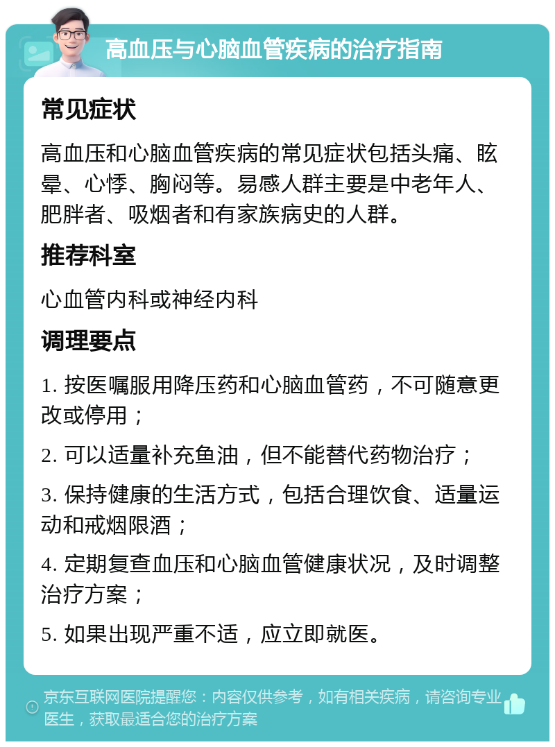 高血压与心脑血管疾病的治疗指南 常见症状 高血压和心脑血管疾病的常见症状包括头痛、眩晕、心悸、胸闷等。易感人群主要是中老年人、肥胖者、吸烟者和有家族病史的人群。 推荐科室 心血管内科或神经内科 调理要点 1. 按医嘱服用降压药和心脑血管药，不可随意更改或停用； 2. 可以适量补充鱼油，但不能替代药物治疗； 3. 保持健康的生活方式，包括合理饮食、适量运动和戒烟限酒； 4. 定期复查血压和心脑血管健康状况，及时调整治疗方案； 5. 如果出现严重不适，应立即就医。