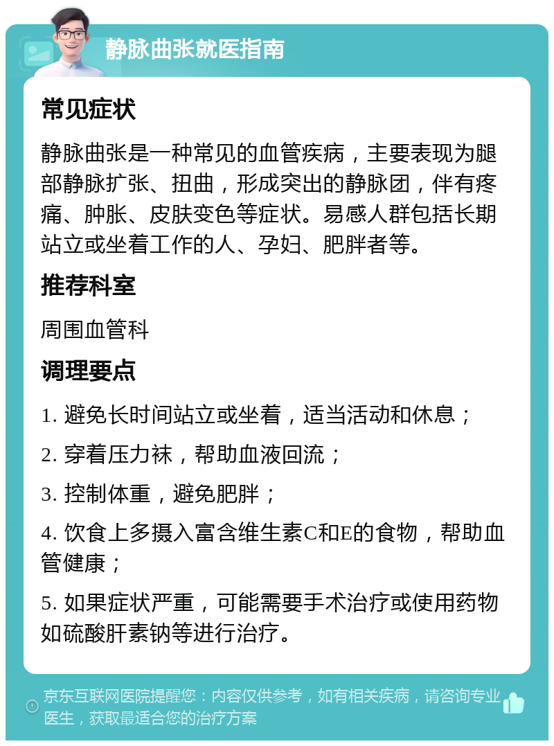 静脉曲张就医指南 常见症状 静脉曲张是一种常见的血管疾病，主要表现为腿部静脉扩张、扭曲，形成突出的静脉团，伴有疼痛、肿胀、皮肤变色等症状。易感人群包括长期站立或坐着工作的人、孕妇、肥胖者等。 推荐科室 周围血管科 调理要点 1. 避免长时间站立或坐着，适当活动和休息； 2. 穿着压力袜，帮助血液回流； 3. 控制体重，避免肥胖； 4. 饮食上多摄入富含维生素C和E的食物，帮助血管健康； 5. 如果症状严重，可能需要手术治疗或使用药物如硫酸肝素钠等进行治疗。