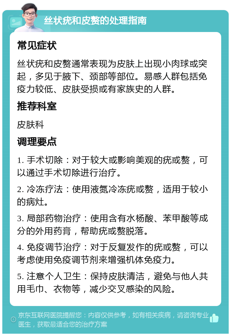 丝状疣和皮赘的处理指南 常见症状 丝状疣和皮赘通常表现为皮肤上出现小肉球或突起，多见于腋下、颈部等部位。易感人群包括免疫力较低、皮肤受损或有家族史的人群。 推荐科室 皮肤科 调理要点 1. 手术切除：对于较大或影响美观的疣或赘，可以通过手术切除进行治疗。 2. 冷冻疗法：使用液氮冷冻疣或赘，适用于较小的病灶。 3. 局部药物治疗：使用含有水杨酸、苯甲酸等成分的外用药膏，帮助疣或赘脱落。 4. 免疫调节治疗：对于反复发作的疣或赘，可以考虑使用免疫调节剂来增强机体免疫力。 5. 注意个人卫生：保持皮肤清洁，避免与他人共用毛巾、衣物等，减少交叉感染的风险。