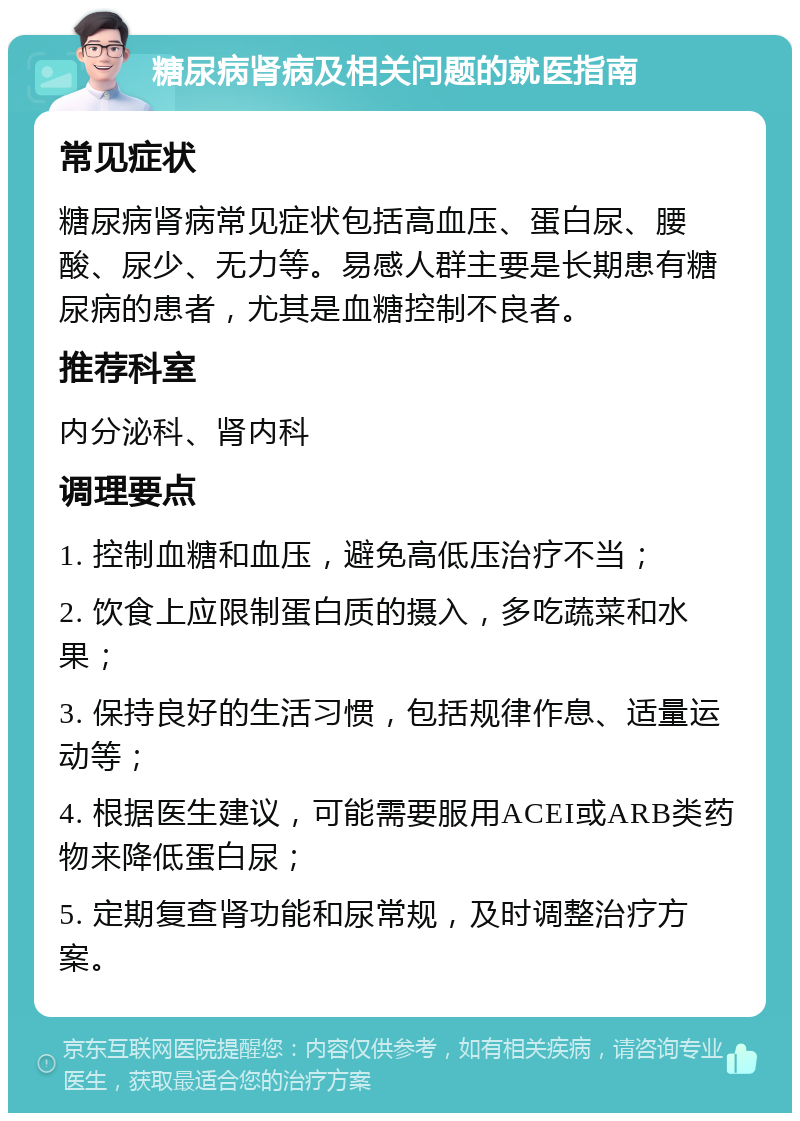 糖尿病肾病及相关问题的就医指南 常见症状 糖尿病肾病常见症状包括高血压、蛋白尿、腰酸、尿少、无力等。易感人群主要是长期患有糖尿病的患者，尤其是血糖控制不良者。 推荐科室 内分泌科、肾内科 调理要点 1. 控制血糖和血压，避免高低压治疗不当； 2. 饮食上应限制蛋白质的摄入，多吃蔬菜和水果； 3. 保持良好的生活习惯，包括规律作息、适量运动等； 4. 根据医生建议，可能需要服用ACEI或ARB类药物来降低蛋白尿； 5. 定期复查肾功能和尿常规，及时调整治疗方案。