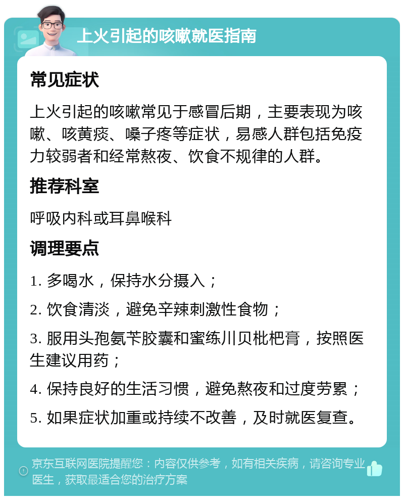 上火引起的咳嗽就医指南 常见症状 上火引起的咳嗽常见于感冒后期，主要表现为咳嗽、咳黄痰、嗓子疼等症状，易感人群包括免疫力较弱者和经常熬夜、饮食不规律的人群。 推荐科室 呼吸内科或耳鼻喉科 调理要点 1. 多喝水，保持水分摄入； 2. 饮食清淡，避免辛辣刺激性食物； 3. 服用头孢氨苄胶囊和蜜练川贝枇杷膏，按照医生建议用药； 4. 保持良好的生活习惯，避免熬夜和过度劳累； 5. 如果症状加重或持续不改善，及时就医复查。