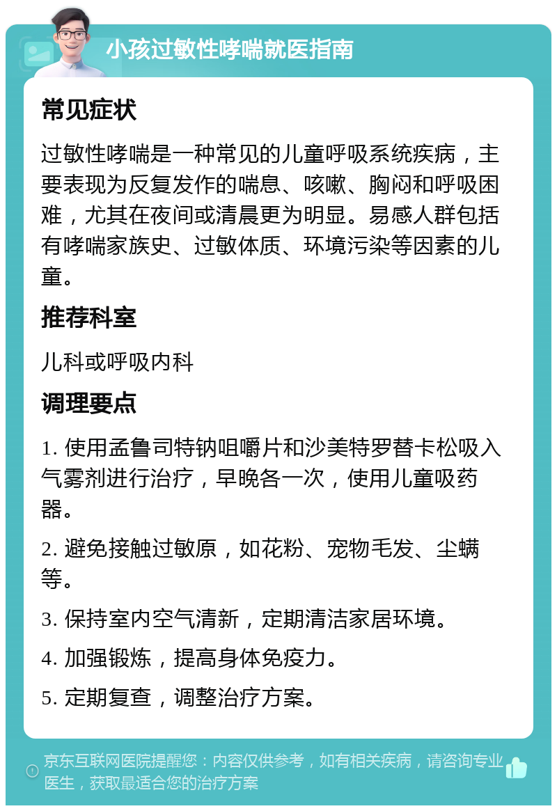 小孩过敏性哮喘就医指南 常见症状 过敏性哮喘是一种常见的儿童呼吸系统疾病，主要表现为反复发作的喘息、咳嗽、胸闷和呼吸困难，尤其在夜间或清晨更为明显。易感人群包括有哮喘家族史、过敏体质、环境污染等因素的儿童。 推荐科室 儿科或呼吸内科 调理要点 1. 使用孟鲁司特钠咀嚼片和沙美特罗替卡松吸入气雾剂进行治疗，早晚各一次，使用儿童吸药器。 2. 避免接触过敏原，如花粉、宠物毛发、尘螨等。 3. 保持室内空气清新，定期清洁家居环境。 4. 加强锻炼，提高身体免疫力。 5. 定期复查，调整治疗方案。