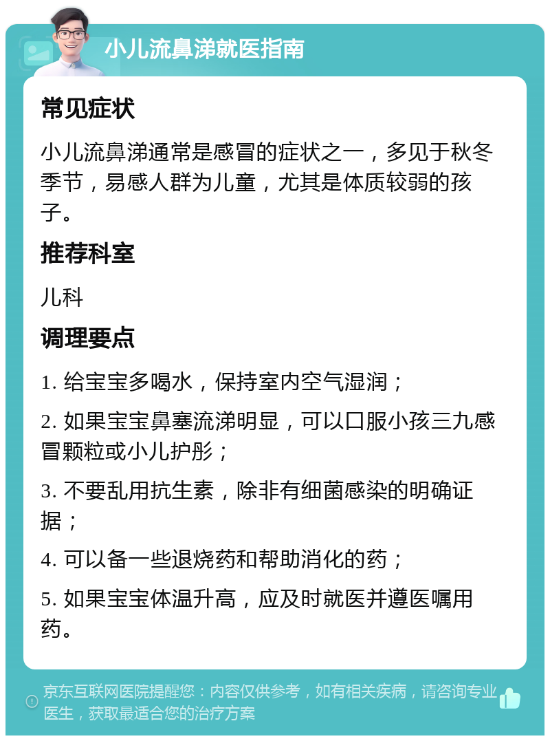 小儿流鼻涕就医指南 常见症状 小儿流鼻涕通常是感冒的症状之一，多见于秋冬季节，易感人群为儿童，尤其是体质较弱的孩子。 推荐科室 儿科 调理要点 1. 给宝宝多喝水，保持室内空气湿润； 2. 如果宝宝鼻塞流涕明显，可以口服小孩三九感冒颗粒或小儿护彤； 3. 不要乱用抗生素，除非有细菌感染的明确证据； 4. 可以备一些退烧药和帮助消化的药； 5. 如果宝宝体温升高，应及时就医并遵医嘱用药。